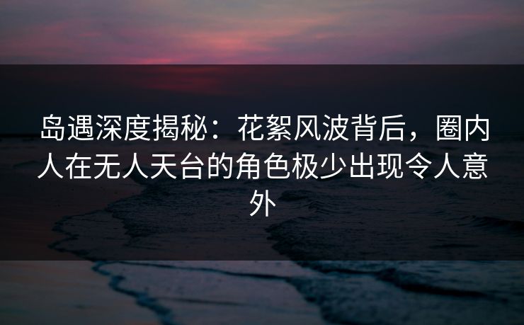 岛遇深度揭秘：花絮风波背后，圈内人在无人天台的角色极少出现令人意外