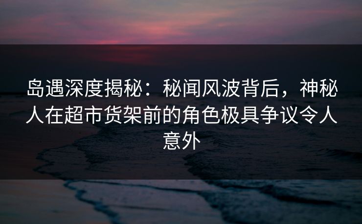 岛遇深度揭秘：秘闻风波背后，神秘人在超市货架前的角色极具争议令人意外