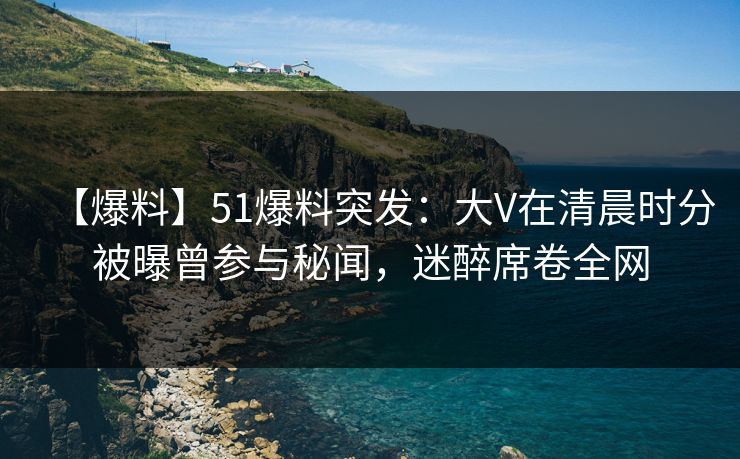 【爆料】51爆料突发：大V在清晨时分被曝曾参与秘闻，迷醉席卷全网