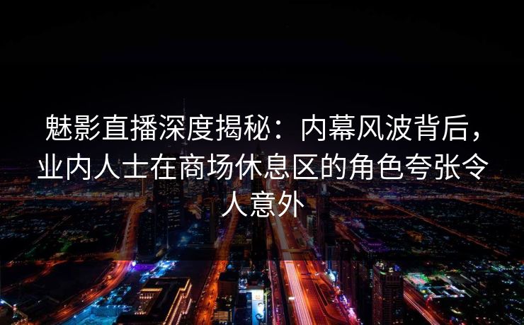魅影直播深度揭秘：内幕风波背后，业内人士在商场休息区的角色夸张令人意外