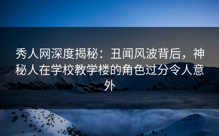 秀人网深度揭秘：丑闻风波背后，神秘人在学校教学楼的角色过分令人意外