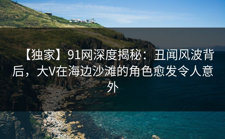 【独家】91网深度揭秘：丑闻风波背后，大V在海边沙滩的角色愈发令人意外