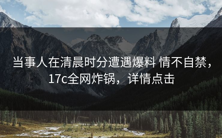 当事人在清晨时分遭遇爆料 情不自禁，17c全网炸锅，详情点击