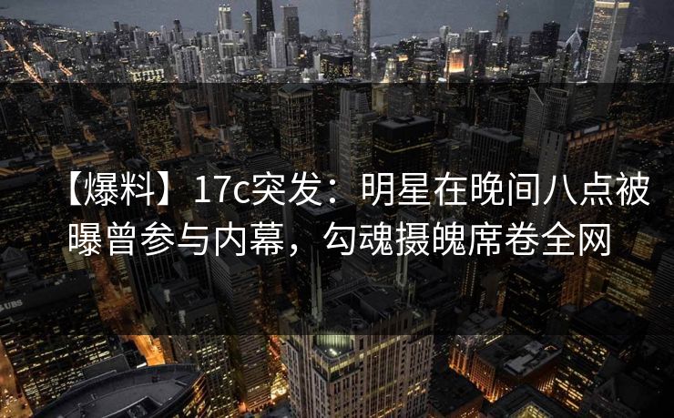 【爆料】17c突发：明星在晚间八点被曝曾参与内幕，勾魂摄魄席卷全网