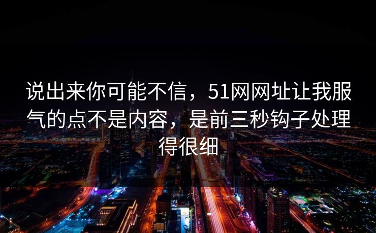 说出来你可能不信，51网网址让我服气的点不是内容，是前三秒钩子处理得很细