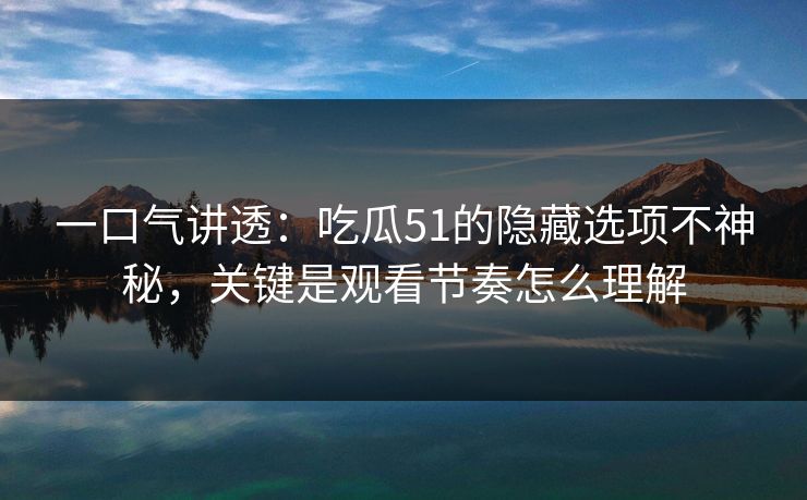 一口气讲透：吃瓜51的隐藏选项不神秘，关键是观看节奏怎么理解