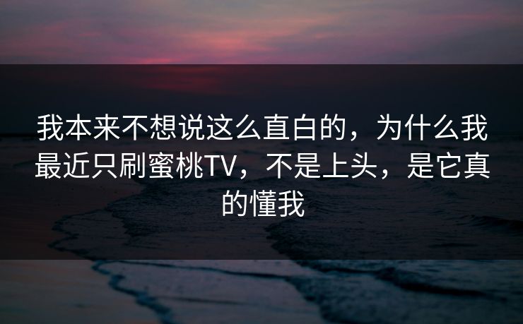 我本来不想说这么直白的，为什么我最近只刷蜜桃TV，不是上头，是它真的懂我