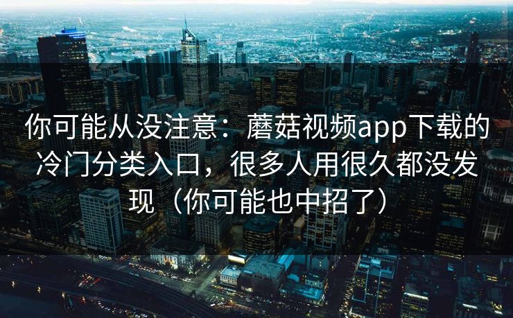 你可能从没注意：蘑菇视频app下载的冷门分类入口，很多人用很久都没发现（你可能也中招了）