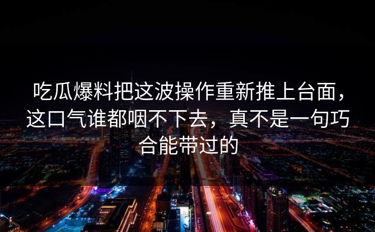 吃瓜爆料把这波操作重新推上台面，这口气谁都咽不下去，真不是一句巧合能带过的